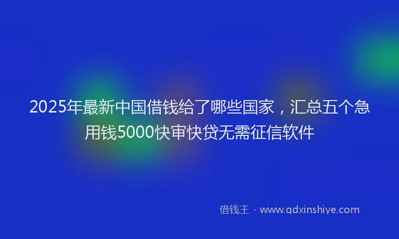2025年最新中国借钱给了哪些国家，汇总五个急用钱5000快审快贷无需征信软件