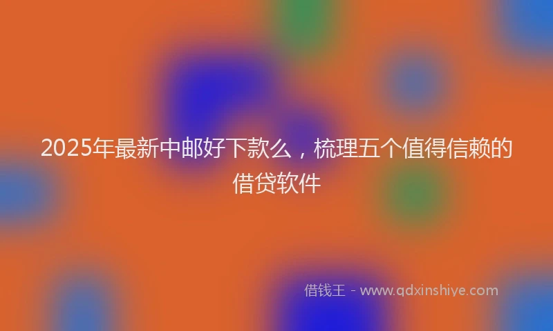 2025年最新中邮好下款么，梳理五个值得信赖的借贷软件