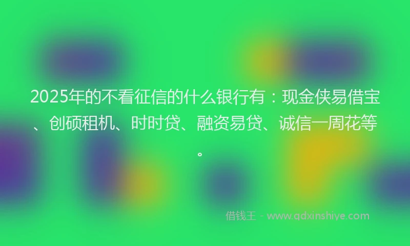 2025年的不看征信的什么银行有：现金侠易借宝、创硕租机、时时贷、融资易贷、诚信一周花等。