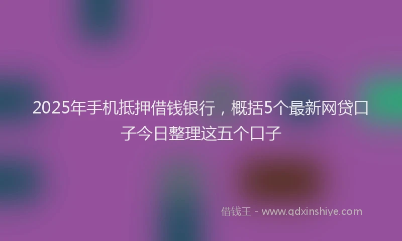 2025年手机抵押借钱银行，概括5个最新网贷口子今日整理这五个口子