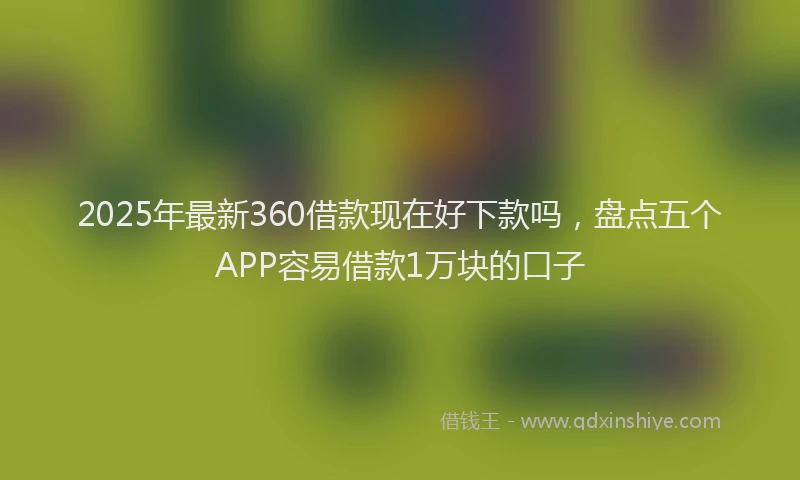 2025年最新360借款现在好下款吗，盘点五个APP容易借款1万块的口子