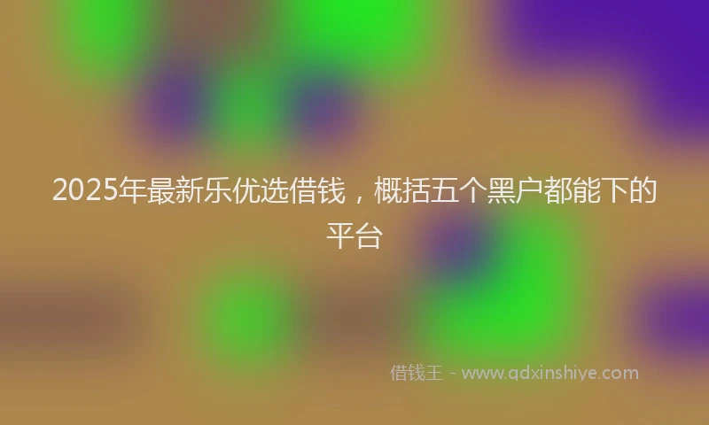 2025年最新乐优选借钱，概括五个黑户都能下的平台