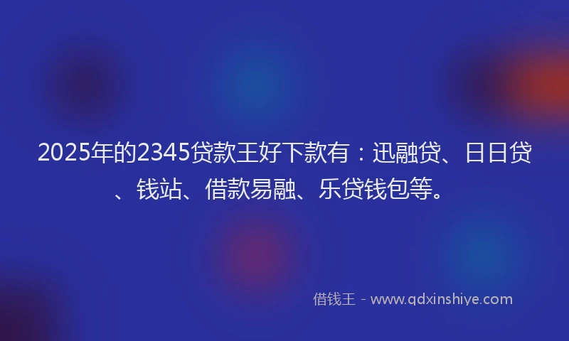 2025年的2345贷款王好下款有：迅融贷、日日贷、钱站、借款易融、乐贷钱包等。