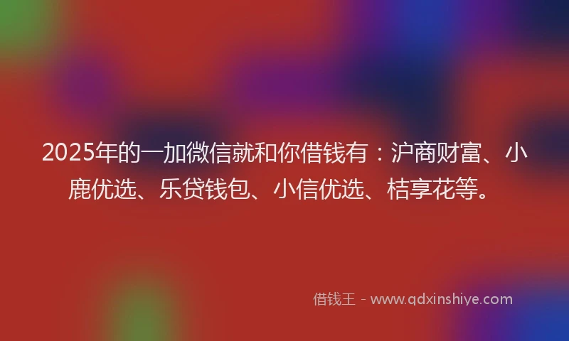 2025年的一加微信就和你借钱有：沪商财富、小鹿优选、乐贷钱包、小信优选、桔享花等。