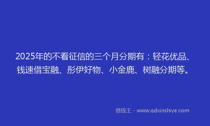 2025年的不看征信的三个月分期有：轻花优品、钱速借宝融、彤伊好物、小金鹿、树融分期等。