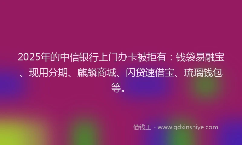 2025年的中信银行上门办卡被拒有：钱袋易融宝、现用分期、麒麟商城、闪贷速借宝、琉璃钱包等。