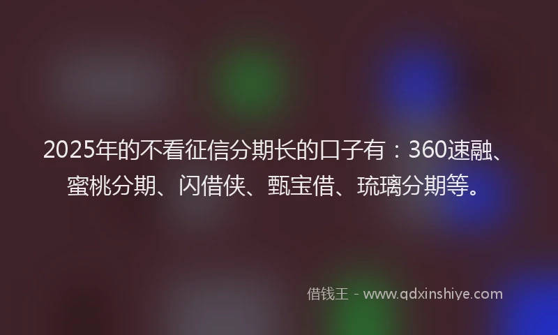 2025年的不看征信分期长的口子有：360速融、蜜桃分期、闪借侠、甄宝借、琉璃分期等。