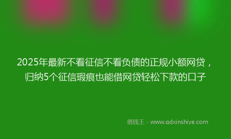2025年最新不看征信不看负债的正规小额网贷，归纳5个征信瑕疵也能借网贷轻松下款的口子