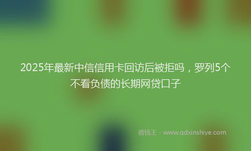 2025年最新中信信用卡回访后被拒吗，罗列5个不看负债的长期网贷口子