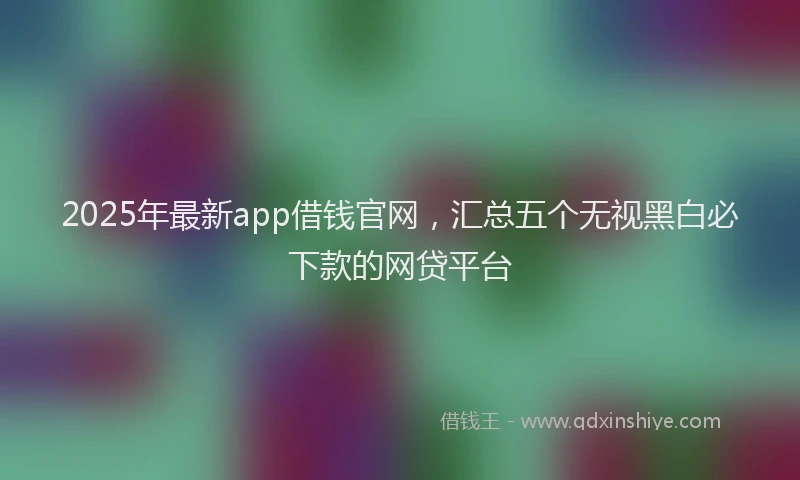 2025年最新app借钱官网，汇总五个无视黑白必下款的网贷平台