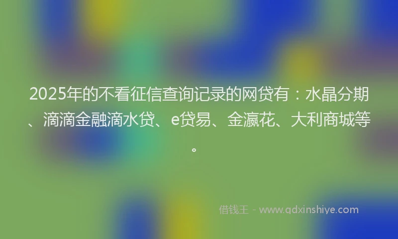 2025年的不看征信查询记录的网贷有：水晶分期、滴滴金融滴水贷、e贷易、金瀛花、大利商城等。