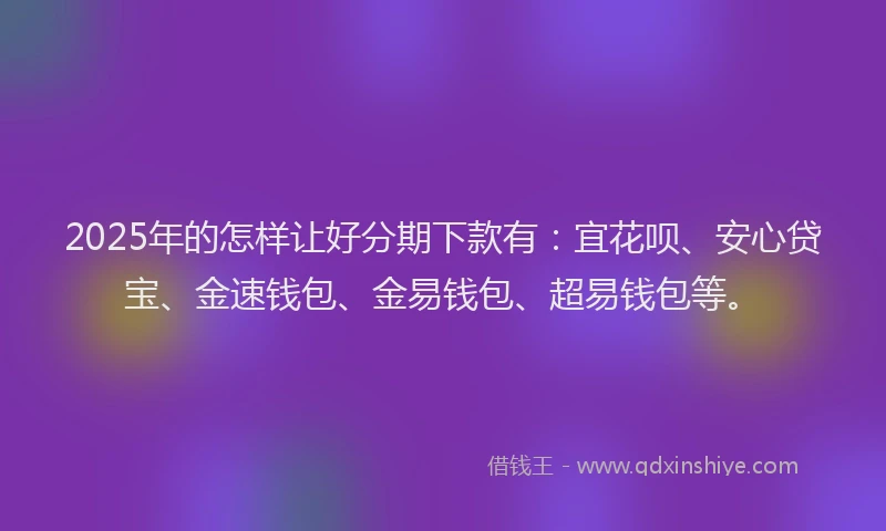 2025年的怎样让好分期下款有：宜花呗、安心贷宝、金速钱包、金易钱包、超易钱包等。