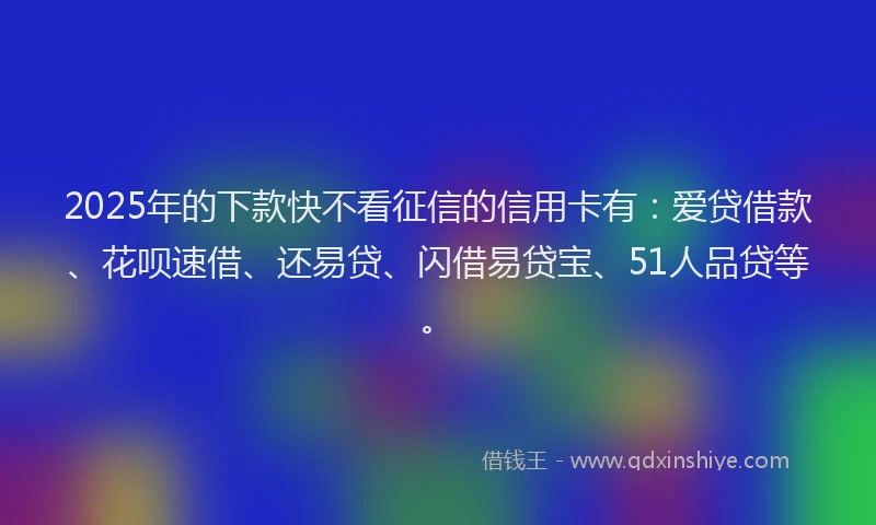 2025年的下款快不看征信的信用卡有：爱贷借款、花呗速借、还易贷、闪借易贷宝、51人品贷等。