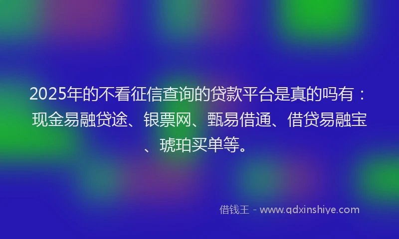 2025年的不看征信查询的贷款平台是真的吗有：现金易融贷途、银票网、甄易借通、借贷易融宝、琥珀买单等。