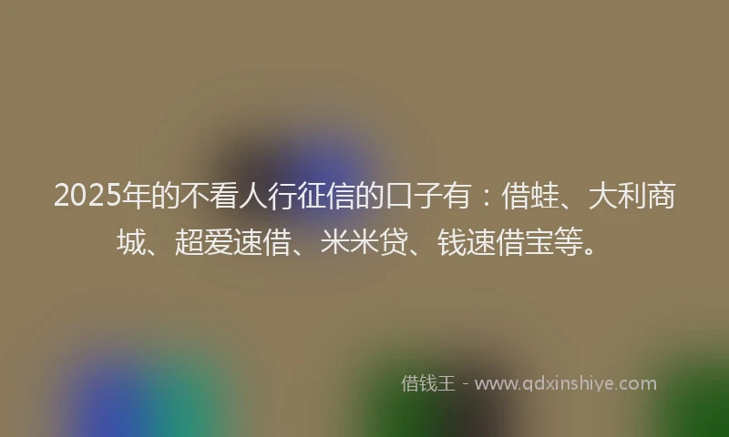 2025年的不看人行征信的口子有：借蛙、大利商城、超爱速借、米米贷、钱速借宝等。