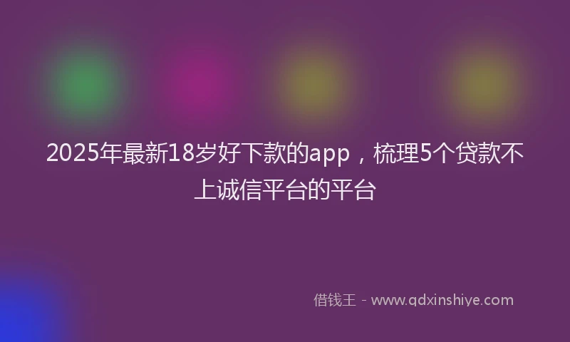 2025年最新18岁好下款的app，梳理5个贷款不上诚信平台的平台