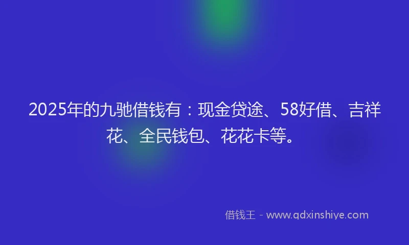 2025年的九驰借钱有：现金贷途、58好借、吉祥花、全民钱包、花花卡等。
