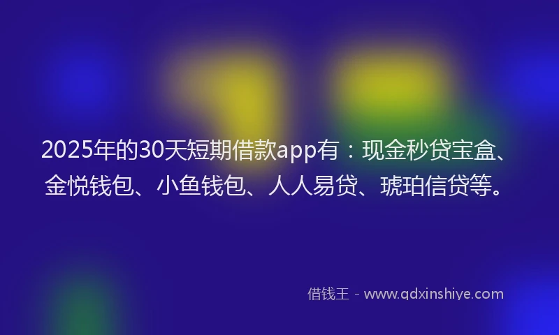 2025年的30天短期借款app有：现金秒贷宝盒、金悦钱包、小鱼钱包、人人易贷、琥珀信贷等。