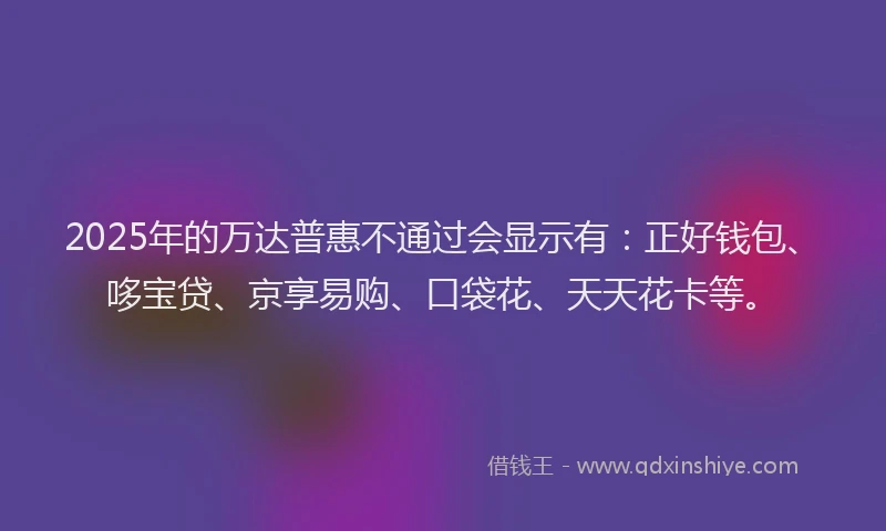 2025年的万达普惠不通过会显示有：正好钱包、哆宝贷、京享易购、口袋花、天天花卡等。