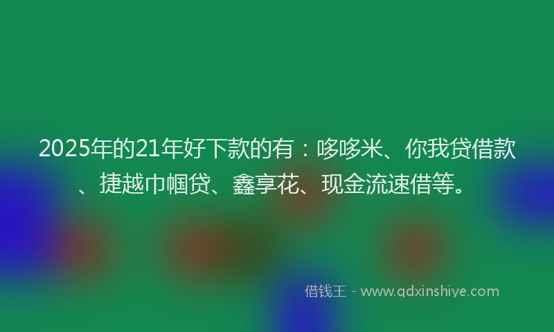 2025年的21年好下款的有：哆哆米、你我贷借款、捷越巾帼贷、鑫享花、现金流速借等。