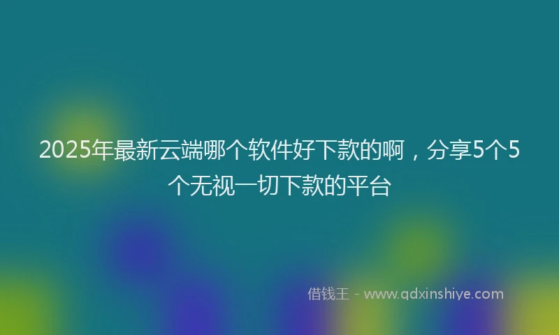 2025年最新云端哪个软件好下款的啊，分享5个5个无视一切下款的平台