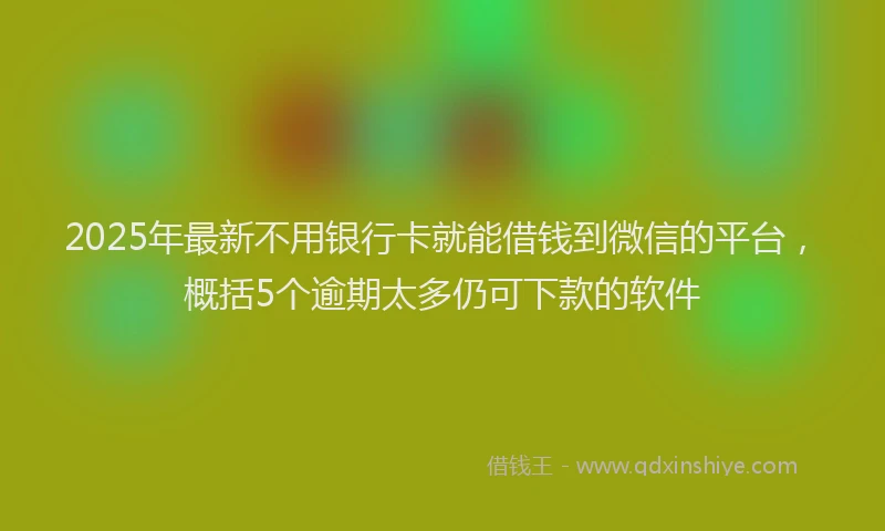 2025年最新不用银行卡就能借钱到微信的平台，概括5个逾期太多仍可下款的软件
