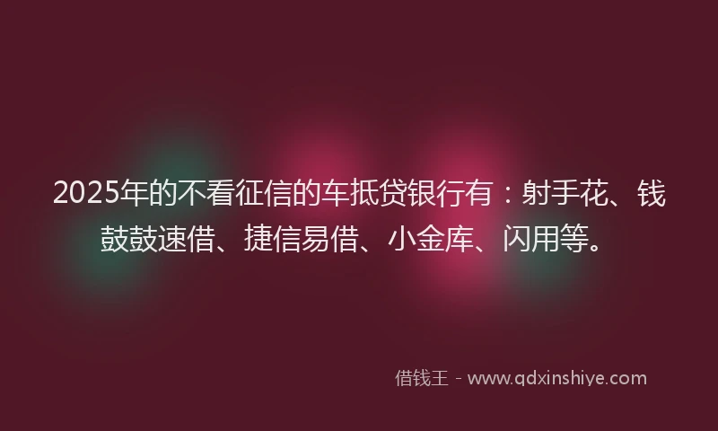 2025年的不看征信的车抵贷银行有：射手花、钱鼓鼓速借、捷信易借、小金库、闪用等。