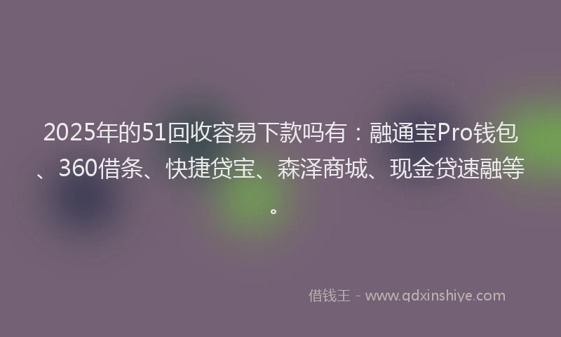 2025年的51回收容易下款吗有：融通宝Pro钱包、360借条、快捷贷宝、森泽商城、现金贷速融等。