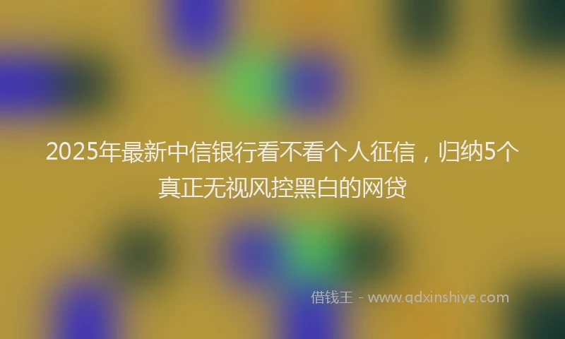 2025年最新中信银行看不看个人征信，归纳5个真正无视风控黑白的网贷