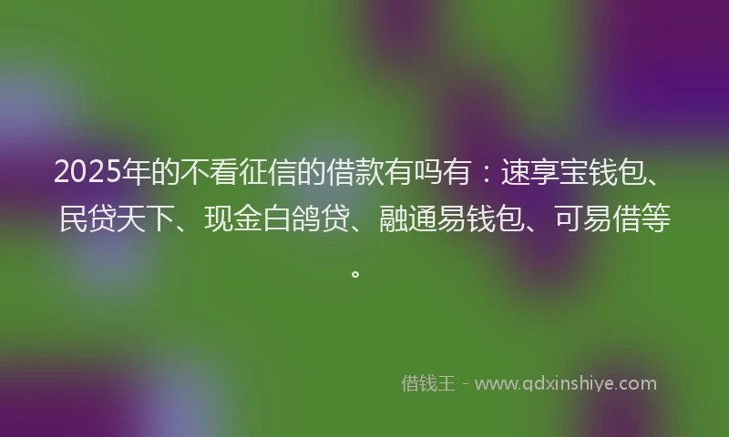 2025年的不看征信的借款有吗有：速享宝钱包、民贷天下、现金白鸽贷、融通易钱包、可易借等。