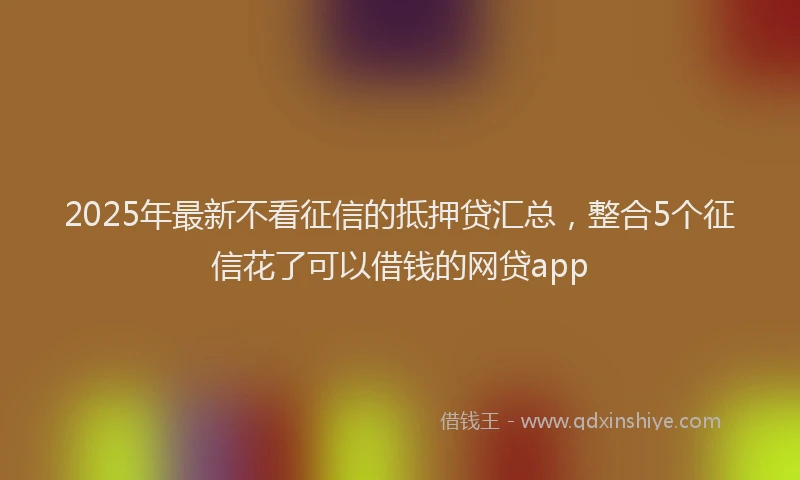 2025年最新不看征信的抵押贷汇总，整合5个征信花了可以借钱的网贷app