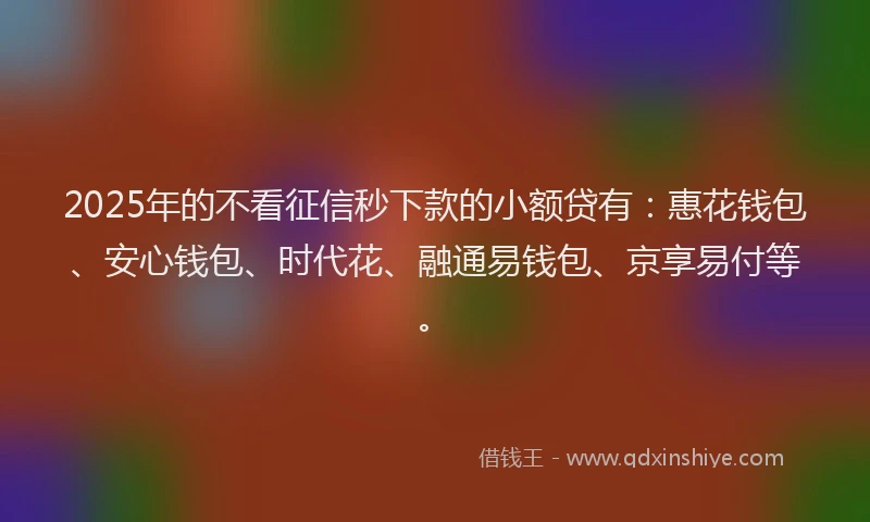 2025年的不看征信秒下款的小额贷有：惠花钱包、安心钱包、时代花、融通易钱包、京享易付等。