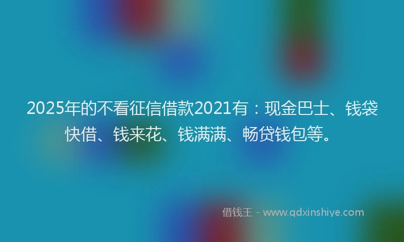2025年的不看征信借款2021有：现金巴士、钱袋快借、钱来花、钱满满、畅贷钱包等。