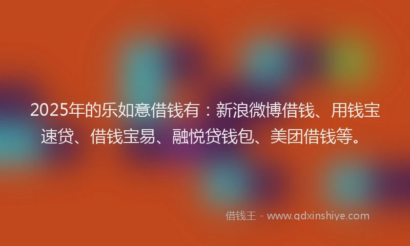 2025年的乐如意借钱有：新浪微博借钱、用钱宝速贷、借钱宝易、融悦贷钱包、美团借钱等。