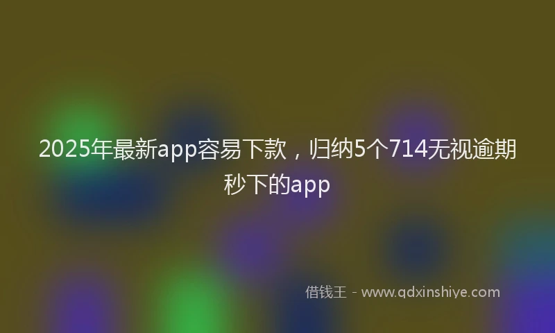 2025年最新app容易下款，归纳5个714无视逾期秒下的app