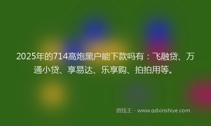 2025年的714高炮黑户能下款吗有：飞融贷、万通小贷、享易达、乐享购、拍拍用等。