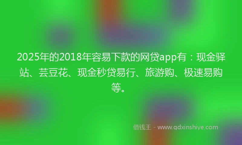 2025年的2018年容易下款的网贷app有：现金驿站、芸豆花、现金秒贷易行、旅游购、极速易购等。