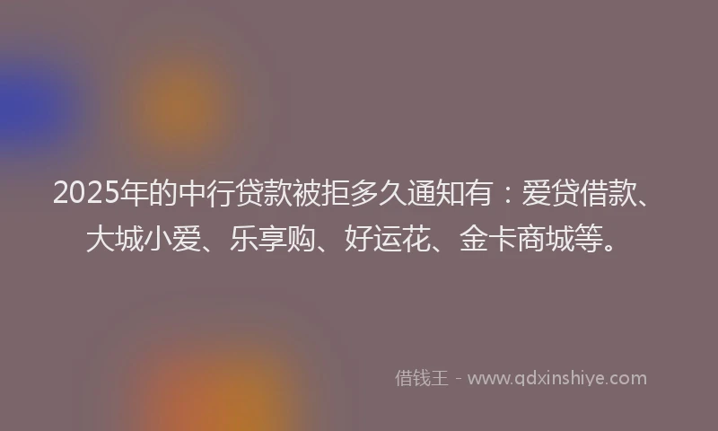 2025年的中行贷款被拒多久通知有：爱贷借款、大城小爱、乐享购、好运花、金卡商城等。