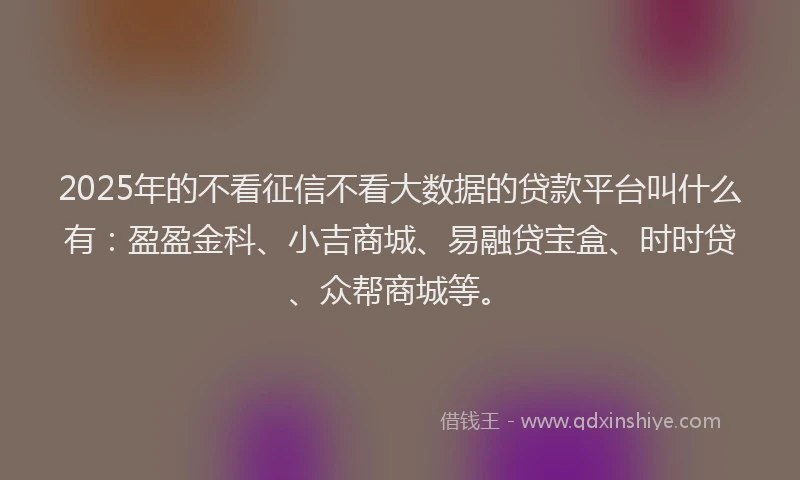 2025年的不看征信不看大数据的贷款平台叫什么有：盈盈金科、小吉商城、易融贷宝盒、时时贷、众帮商城等。
