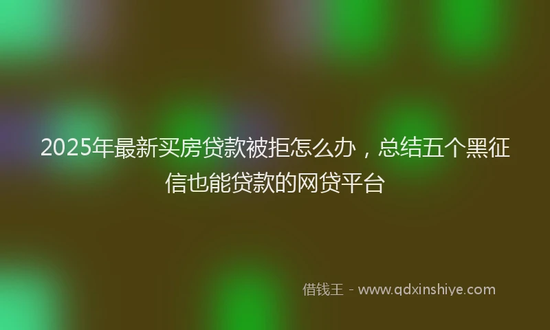 2025年最新买房贷款被拒怎么办，总结五个黑征信也能贷款的网贷平台