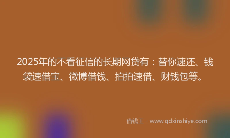2025年的不看征信的长期网贷有：替你速还、钱袋速借宝、微博借钱、拍拍速借、财钱包等。