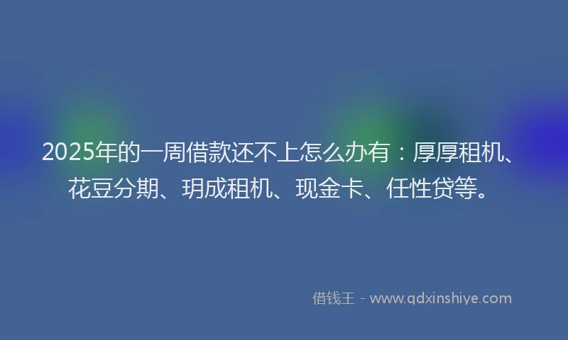 2025年的一周借款还不上怎么办有：厚厚租机、花豆分期、玥成租机、现金卡、任性贷等。
