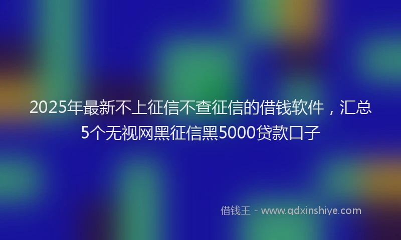 2025年最新不上征信不查征信的借钱软件，汇总5个无视网黑征信黑5000贷款口子