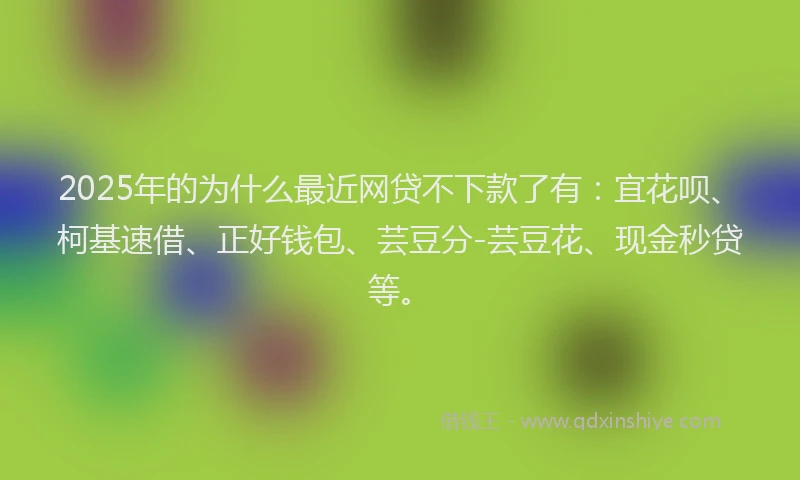 2025年的为什么最近网贷不下款了有：宜花呗、柯基速借、正好钱包、芸豆分-芸豆花、现金秒贷等。