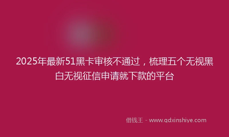 2025年最新51黑卡审核不通过，梳理五个无视黑白无视征信申请就下款的平台