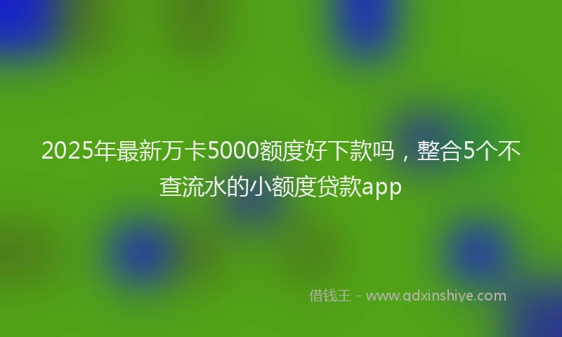 2025年最新万卡5000额度好下款吗，整合5个不查流水的小额度贷款app