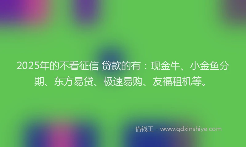 2025年的不看征信 贷款的有：现金牛、小金鱼分期、东方易贷、极速易购、友福租机等。