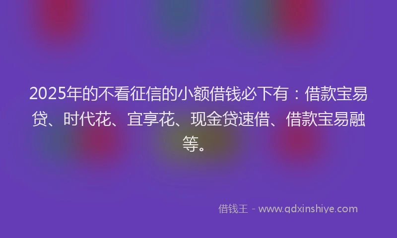 2025年的不看征信的小额借钱必下有：借款宝易贷、时代花、宜享花、现金贷速借、借款宝易融等。