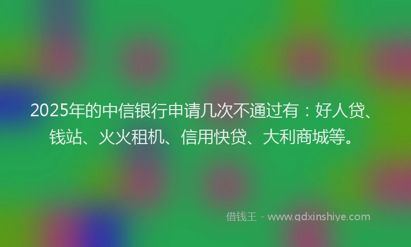 2025年的中信银行申请几次不通过有：好人贷、钱站、火火租机、信用快贷、大利商城等。