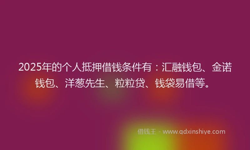 2025年的个人抵押借钱条件有：汇融钱包、金诺钱包、洋葱先生、粒粒贷、钱袋易借等。
